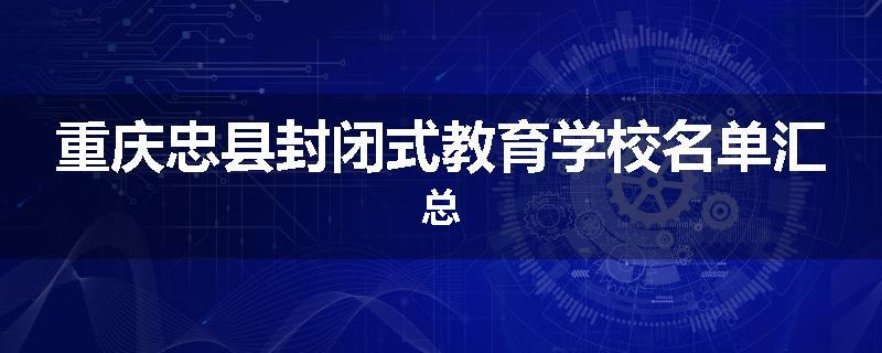 重庆忠县封闭式教育学校名单汇总