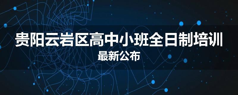 贵阳云岩区高中小班全日制培训最新公布