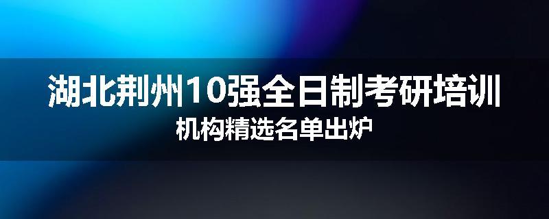 湖北荆州10强全日制考研培训机构精选名单出炉