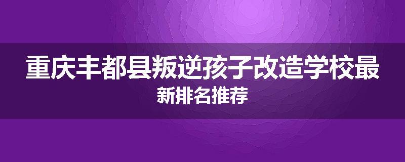 重庆丰都县叛逆孩子改造学校最新排名推荐