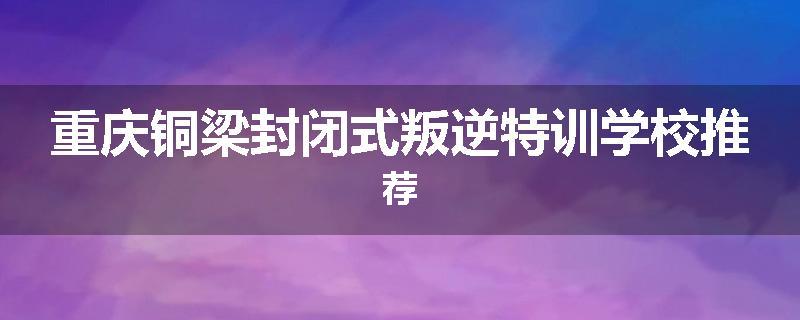 重庆铜梁封闭式叛逆特训学校推荐