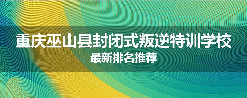 重庆巫山县封闭式叛逆特训学校最新排名推荐
