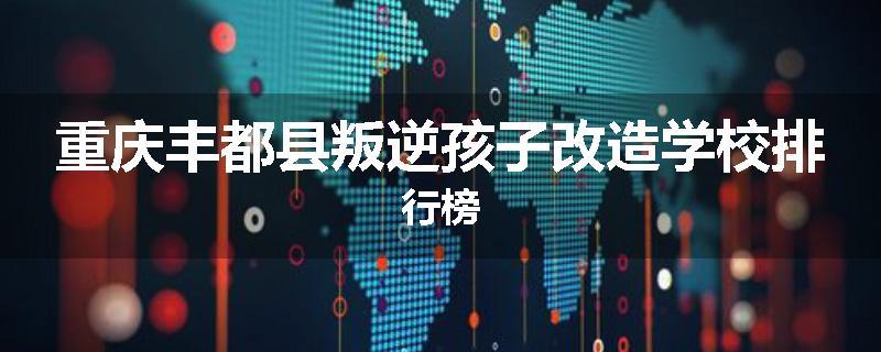 重庆丰都县叛逆孩子改造学校排行榜