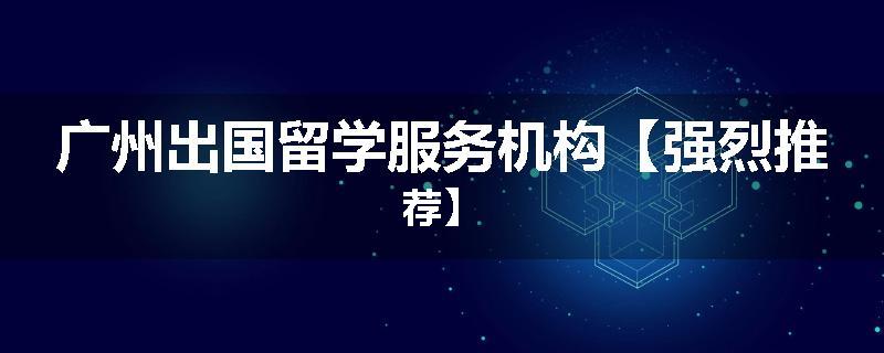 广州出国留学服务机构【强烈推荐】