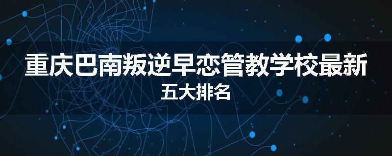 重庆巴南叛逆早恋管教学校最新五大排名