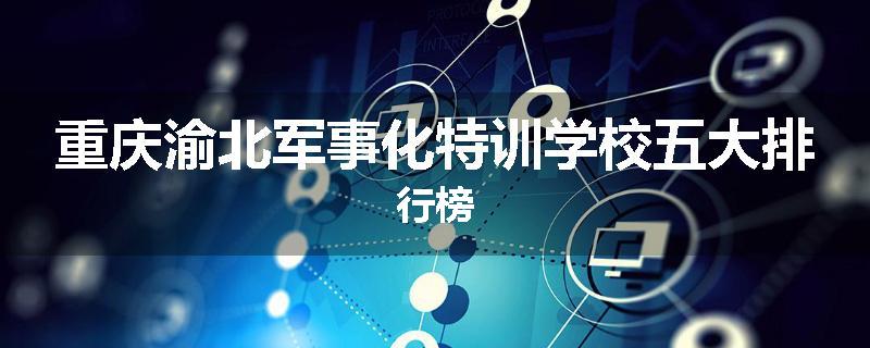 重庆渝北军事化特训学校五大排行榜