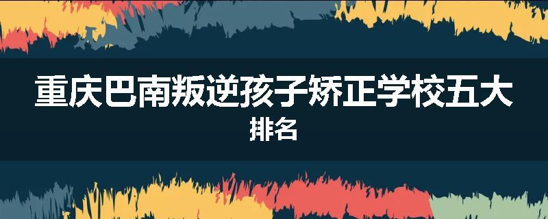 重庆巴南叛逆孩子矫正学校五大排名