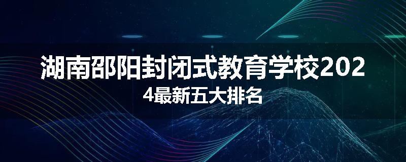 湖南邵阳封闭式教育学校2024最新五大排名