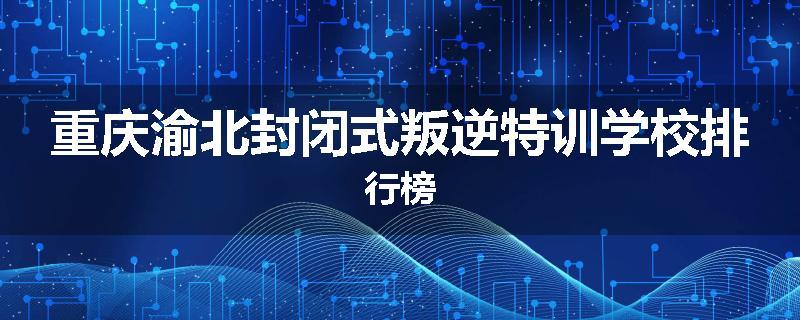 重庆渝北封闭式叛逆特训学校排行榜