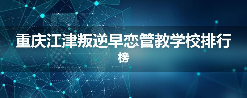 重庆江津叛逆早恋管教学校排行榜