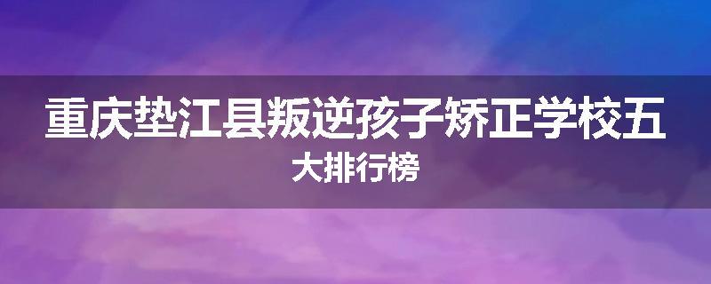 重庆垫江县叛逆孩子矫正学校五大排行榜