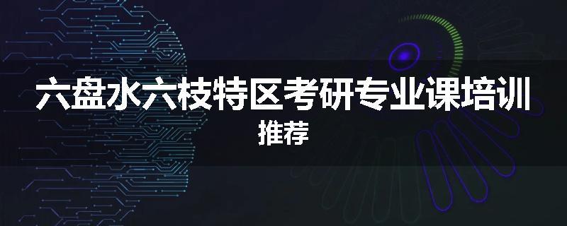 六盘水六枝特区考研专业课培训推荐