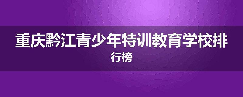重庆黔江青少年特训教育学校排行榜
