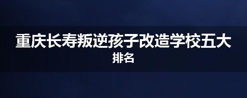 重庆长寿叛逆孩子改造学校五大排名