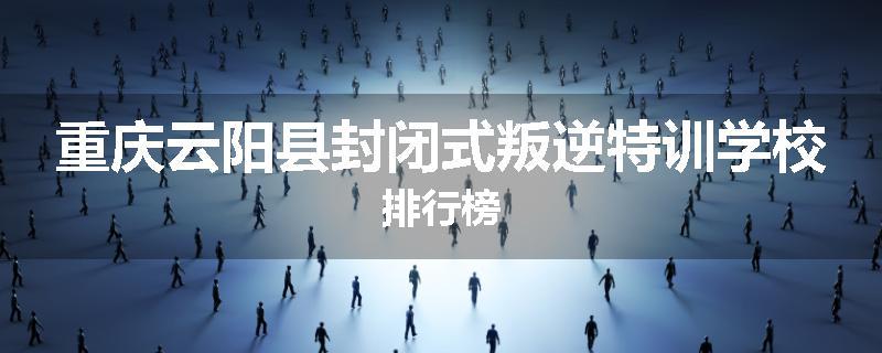 重庆云阳县封闭式叛逆特训学校排行榜