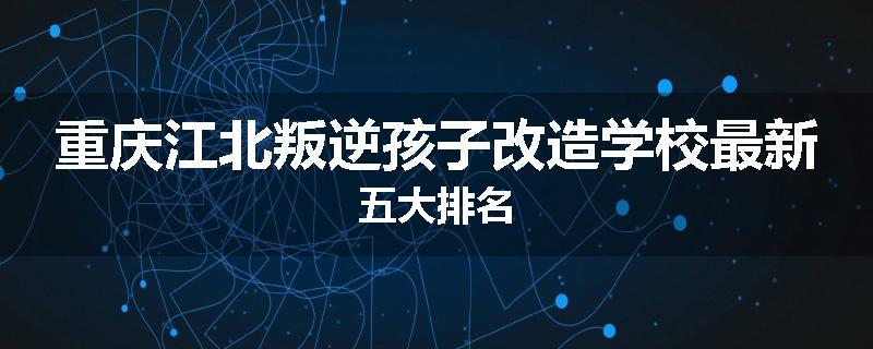 重庆江北叛逆孩子改造学校最新五大排名