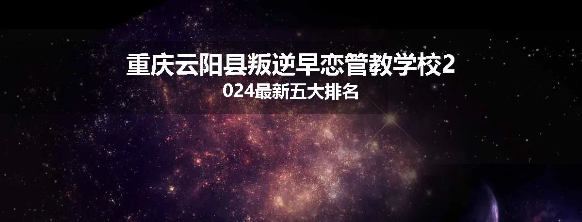 重庆云阳县叛逆早恋管教学校2024最新五大排名