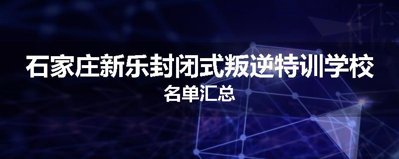 石家庄新乐封闭式叛逆特训学校名单汇总