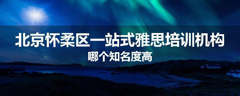 北京怀柔区一站式雅思培训机构哪个知名度高