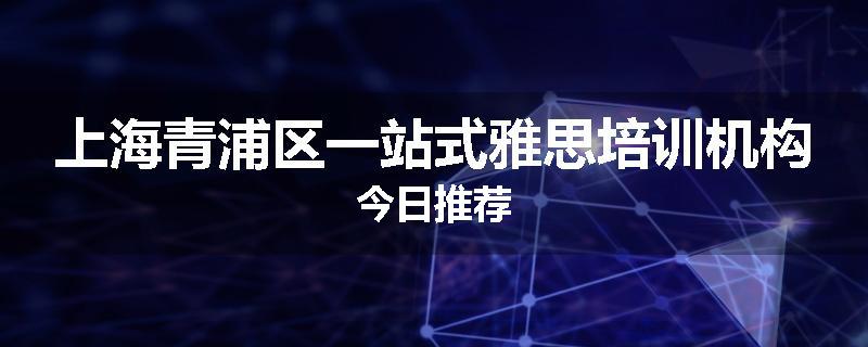 上海青浦区一站式雅思培训机构今日推荐
