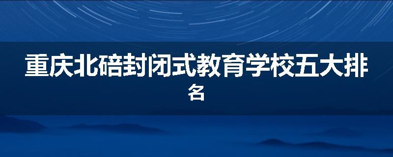 重庆北碚封闭式教育学校五大排名