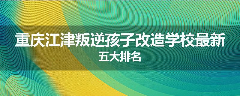 重庆江津叛逆孩子改造学校最新五大排名