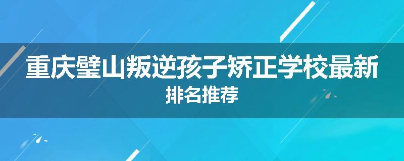重庆璧山叛逆孩子矫正学校最新排名推荐