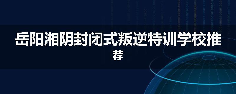 岳阳湘阴封闭式叛逆特训学校推荐