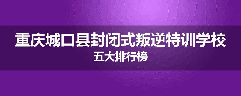 重庆城口县封闭式叛逆特训学校五大排行榜