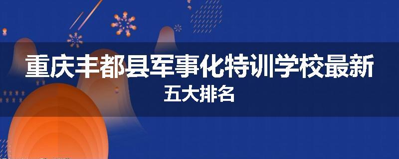 重庆丰都县军事化特训学校最新五大排名