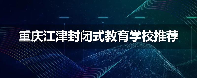 重庆江津封闭式教育学校推荐