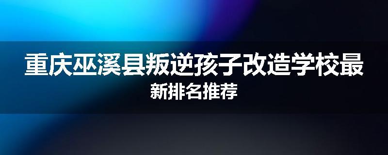 重庆巫溪县叛逆孩子改造学校最新排名推荐