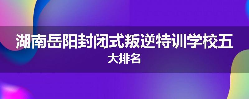 湖南岳阳封闭式叛逆特训学校五大排名