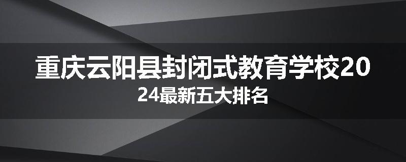 重庆云阳县封闭式教育学校2024最新五大排名