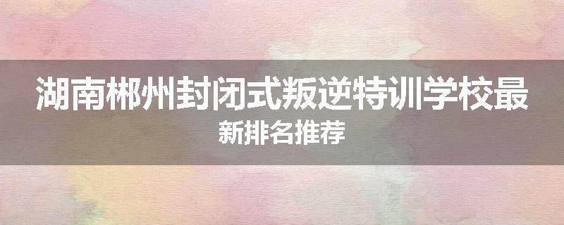 湖南郴州封闭式叛逆特训学校最新排名推荐
