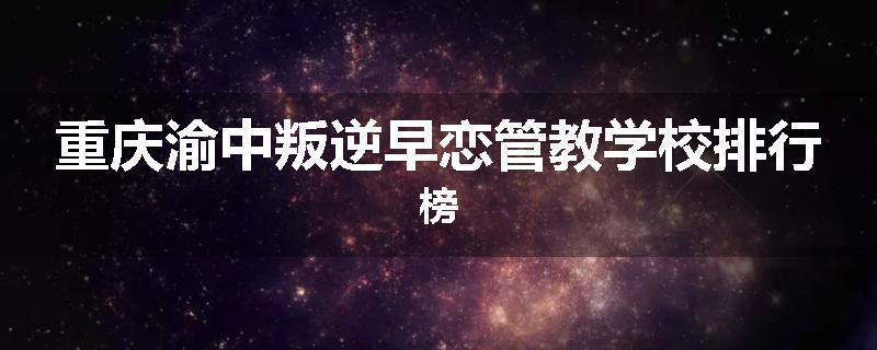 重庆渝中叛逆早恋管教学校排行榜
