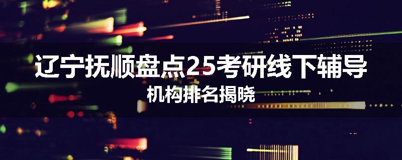 辽宁抚顺盘点25考研线下辅导机构排名揭晓