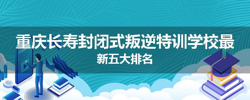 重庆长寿封闭式叛逆特训学校最新五大排名