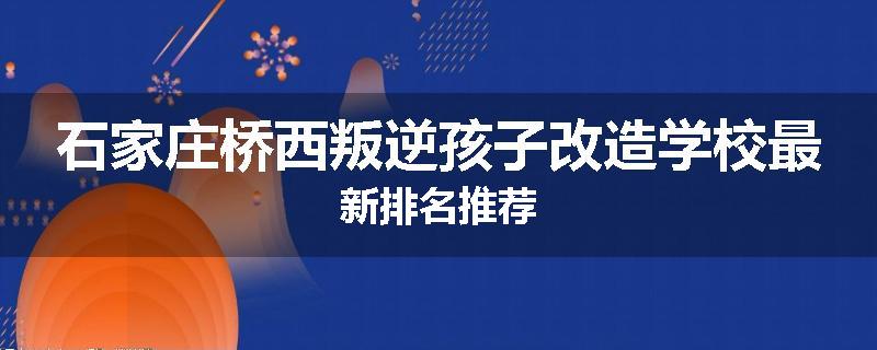 石家庄桥西叛逆孩子改造学校最新排名推荐