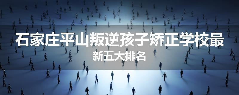 石家庄平山叛逆孩子矫正学校最新五大排名