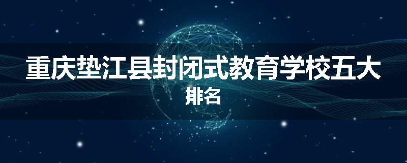重庆垫江县封闭式教育学校五大排名