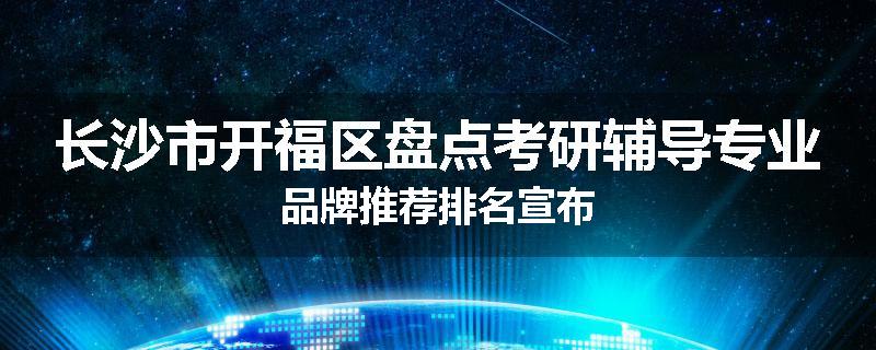长沙市开福区盘点考研辅导专业品牌推荐排名宣布