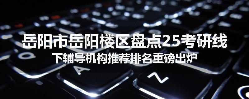 岳阳市岳阳楼区盘点25考研线下辅导机构推荐排名重磅出炉