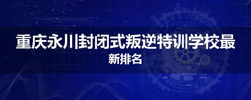 重庆永川封闭式叛逆特训学校最新排名