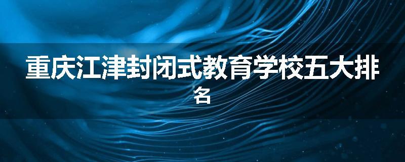 重庆江津封闭式教育学校五大排名