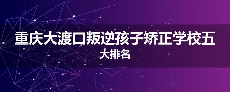 重庆大渡口叛逆孩子矫正学校五大排名