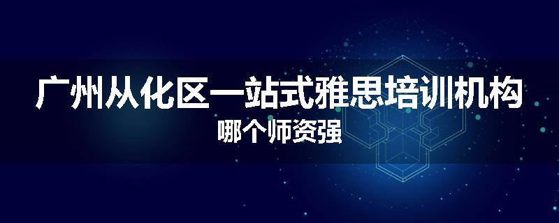 广州从化区一站式雅思培训机构哪个师资强