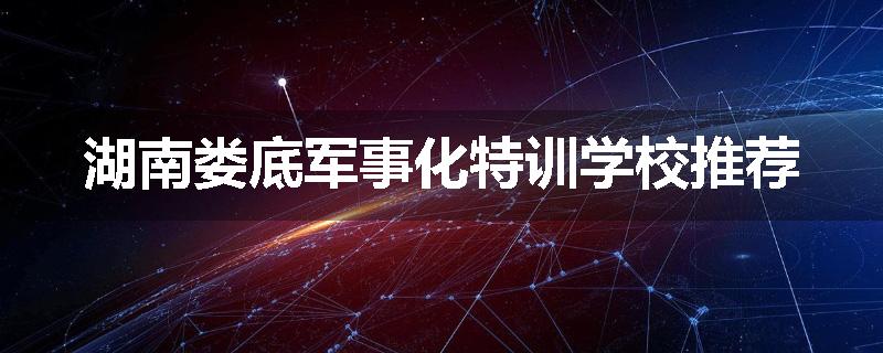 湖南娄底军事化特训学校推荐