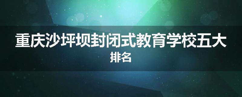 重庆沙坪坝封闭式教育学校五大排名
