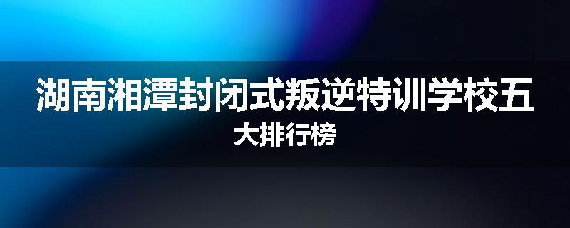 湖南湘潭封闭式叛逆特训学校五大排行榜
